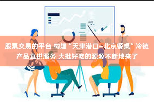 股票交易的平台 构建“天津港口—北京餐桌”冷链产品直供服务 大批好吃的源源不断地来了