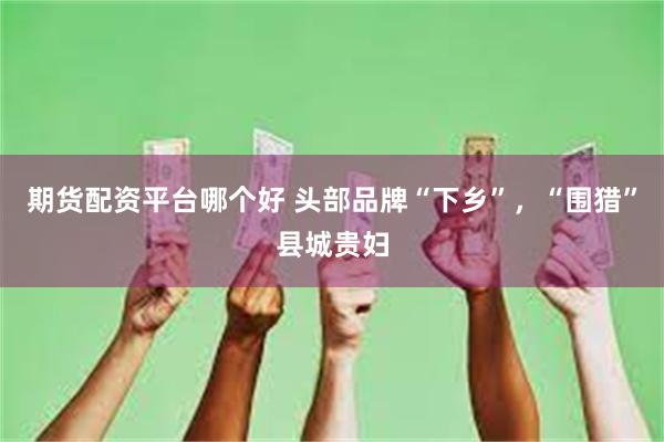 期货配资平台哪个好 头部品牌“下乡”，“围猎”县城贵妇