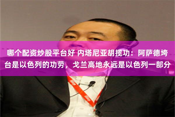 哪个配资炒股平台好 内塔尼亚胡揽功：阿萨德垮台是以色列的功劳，戈兰高地永远是以色列一部分