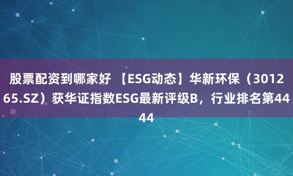 股票配资到哪家好 【ESG动态】华新环保（301265.SZ）获华证指数ESG最新评级B，行业排名第44