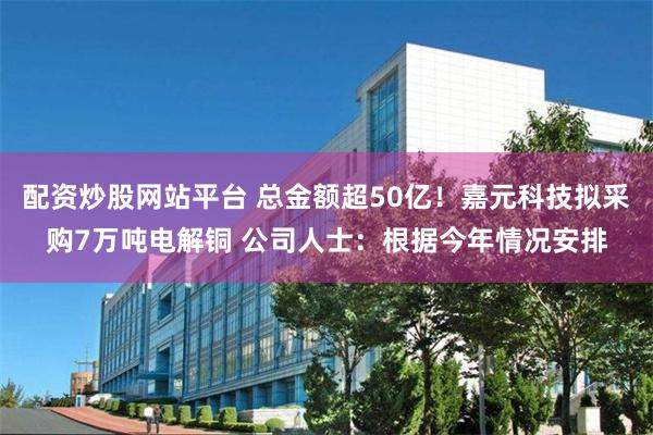 配资炒股网站平台 总金额超50亿！嘉元科技拟采购7万吨电解铜 公司人士：根据今年情况安排
