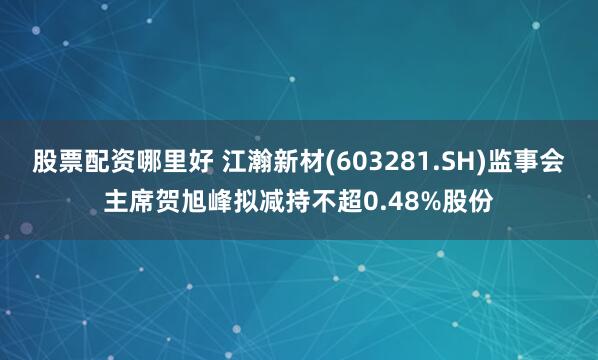 股票配资哪里好 江瀚新材(603281.SH)监事会主席贺旭峰拟减持不超0.48%股份
