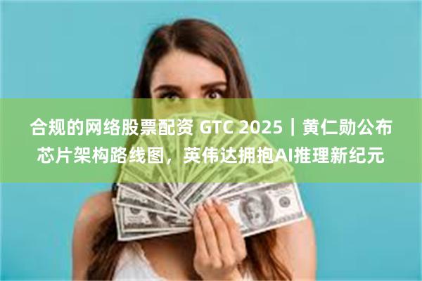 合规的网络股票配资 GTC 2025｜黄仁勋公布芯片架构路线图，英伟达拥抱AI推理新纪元