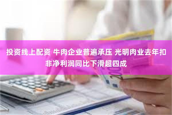 投资线上配资 牛肉企业普遍承压 光明肉业去年扣非净利润同比下滑超四成