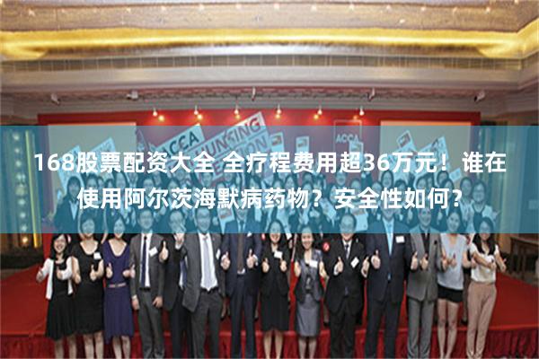 168股票配资大全 全疗程费用超36万元！谁在使用阿尔茨海默病药物？安全性如何？