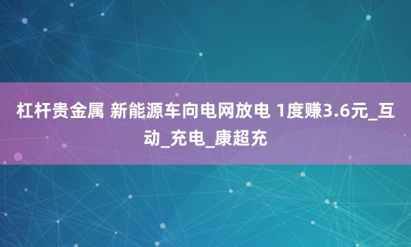 杠杆贵金属 新能源车向电网放电 1度赚3.6元_互动_充电_康超充