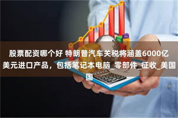 股票配资哪个好 特朗普汽车关税将涵盖6000亿美元进口产品，包括笔记本电脑_零部件_征收_美国