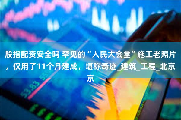 股指配资安全吗 罕见的“人民大会堂”施工老照片，仅用了11个月建成，堪称奇迹_建筑_工程_北京