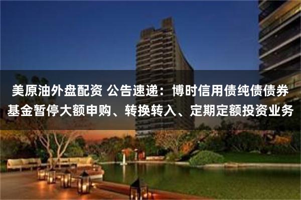美原油外盘配资 公告速递：博时信用债纯债债券基金暂停大额申购、转换转入、定期定额投资业务