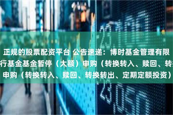 正规的股票配资平台 公告速递：博时基金管理有限公司博时中债5-10农发行基金基金暂停（大额）申购（转换转入、赎回、转换转出、定期定额投资）
