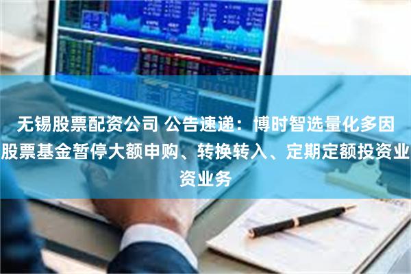 无锡股票配资公司 公告速递：博时智选量化多因子股票基金暂停大额申购、转换转入、定期定额投资业务