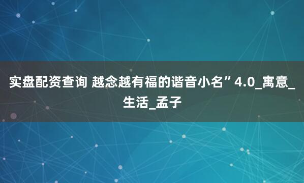 实盘配资查询 越念越有福的谐音小名”4.0_寓意_生活_孟子