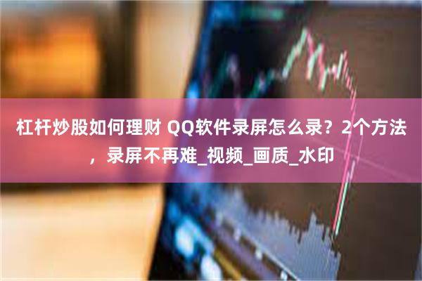 杠杆炒股如何理财 QQ软件录屏怎么录？2个方法，录屏不再难_视频_画质_水印