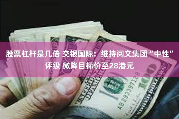 股票杠杆是几倍 交银国际：维持阅文集团“中性”评级 微降目标价至28港元