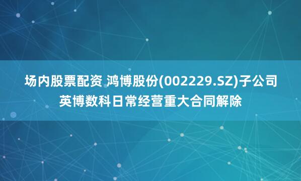 场内股票配资 鸿博股份(002229.SZ)子公司英博数科日常经营重大合同解除