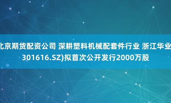 北京期货配资公司 深耕塑料机械配套件行业 浙江华业(301616.SZ)拟首次公开发行2000万股