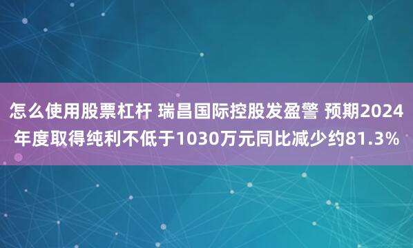 怎么使用股票杠杆 瑞昌国际控股发盈警 预期2024年度取得纯利不低于1030万元同比减少约81.3%