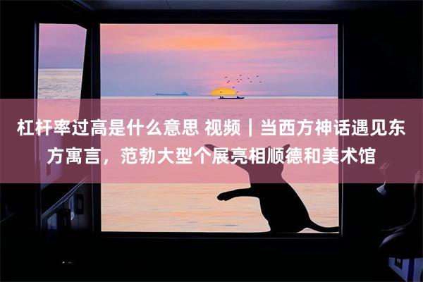 杠杆率过高是什么意思 视频｜当西方神话遇见东方寓言，范勃大型个展亮相顺德和美术馆