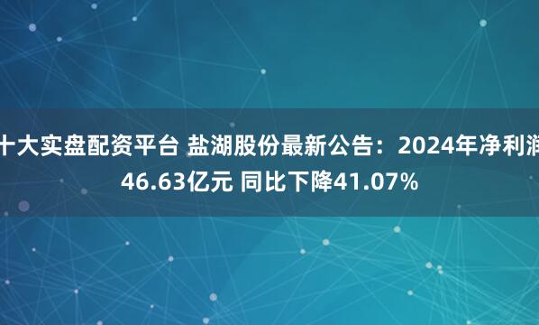 十大实盘配资平台 盐湖股份最新公告：2024年净利润46.63亿元 同比下降41.07%