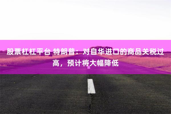 股票杠杠平台 特朗普：对自华进口的商品关税过高，预计将大幅降低