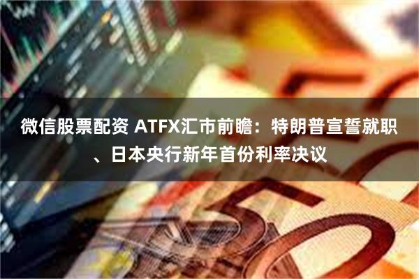 微信股票配资 ATFX汇市前瞻：特朗普宣誓就职、日本央行新年首份利率决议