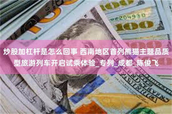 炒股加杠杆是怎么回事 西南地区首列熊猫主题品质型旅游列车开启试乘体验_专列_成都_陈俊飞