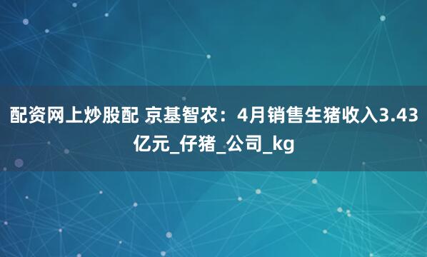 配资网上炒股配 京基智农：4月销售生猪收入3.43亿元_仔猪_公司_kg