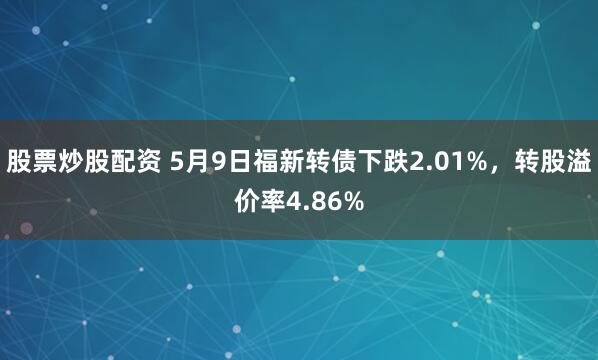 股票炒股配资 5月9日福新转债下跌2.01%，转股溢价率4.86%