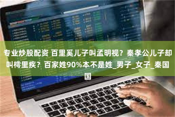 专业炒股配资 百里奚儿子叫孟明视？秦孝公儿子却叫樗里疾？百家姓90%本不是姓_男子_女子_秦国