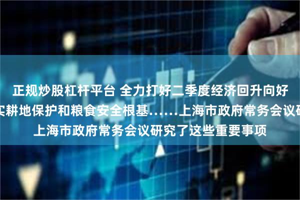 正规炒股杠杆平台 全力打好二季度经济回升向好的硬仗，全方位夯实耕地保护和粮食安全根基……上海市政府常务会议研究了这些重要事项
