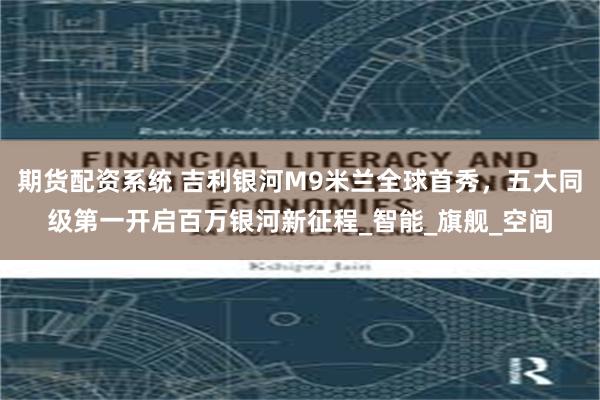 期货配资系统 吉利银河M9米兰全球首秀，五大同级第一开启百万银河新征程_智能_旗舰_空间