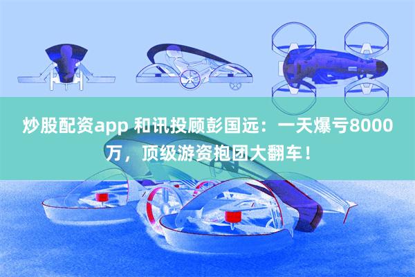 炒股配资app 和讯投顾彭国远：一天爆亏8000万，顶级游资抱团大翻车！