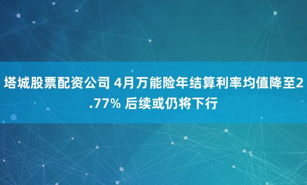 塔城股票配资公司 4月万能险年结算利率均值降至2.77% 后续或仍将下行