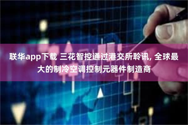 联华app下载 三花智控通过港交所聆讯, 全球最大的制冷空调控制元器件制造商