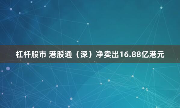 杠杆股市 港股通（深）净卖出16.88亿港元