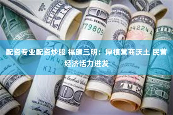 配资专业配资炒股 福建三明：厚植营商沃土 民营经济活力迸发