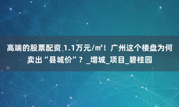 高端的股票配资 1.1万元/㎡！广州这个楼盘为何卖出“县城价”？_增城_项目_碧桂园