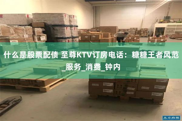 什么是股票配债 至尊KTV订房电话：糖糖王者风范_服务_消费_钟内