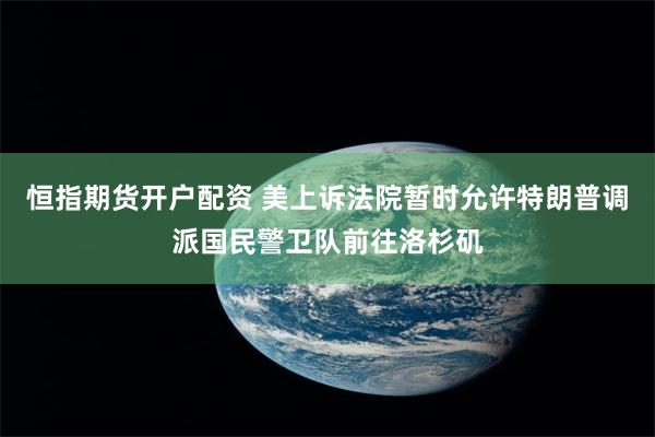 恒指期货开户配资 美上诉法院暂时允许特朗普调派国民警卫队前往洛杉矶