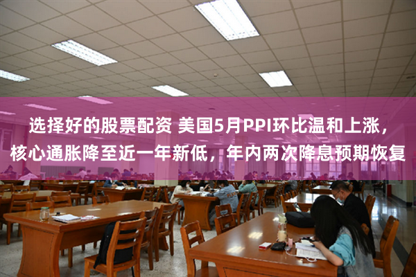 选择好的股票配资 美国5月PPI环比温和上涨，核心通胀降至近一年新低，年内两次降息预期恢复