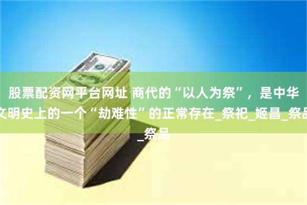 股票配资网平台网址 商代的“以人为祭”，是中华文明史上的一个“劫难性”的正常存在_祭祀_姬昌_祭品
