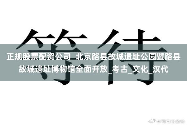 正规股票配资公司  北京路县故城遗址公园暨路县故城遗址博物馆全面开放_考古_文化_汉代
