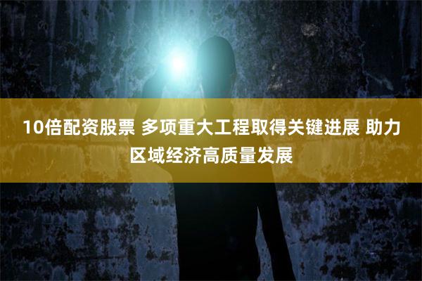 10倍配资股票 多项重大工程取得关键进展 助力区域经济高质量发展