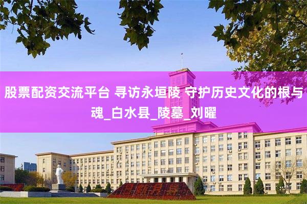 股票配资交流平台 寻访永垣陵 守护历史文化的根与魂_白水县_陵墓_刘曜