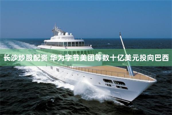 长沙炒股配资 华为字节美团等数十亿美元投向巴西