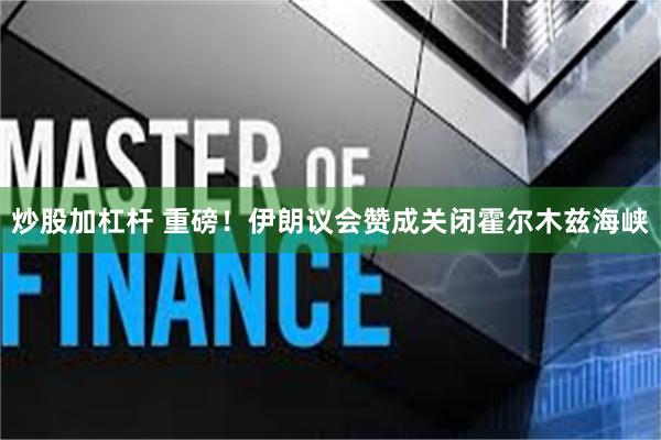 炒股加杠杆 重磅！伊朗议会赞成关闭霍尔木兹海峡