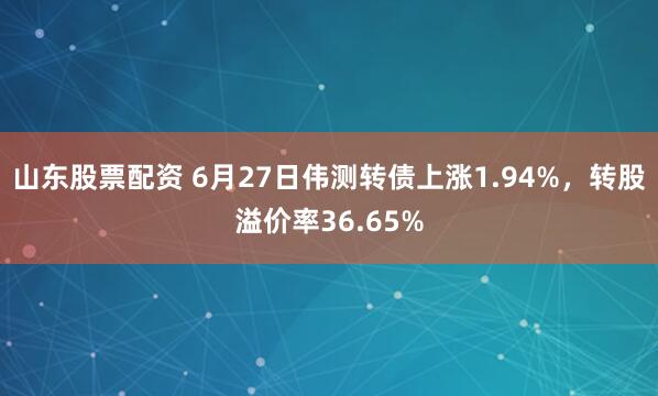 山东股票配资 6月27日伟测转债上涨1.94%，转股溢价率36.65%