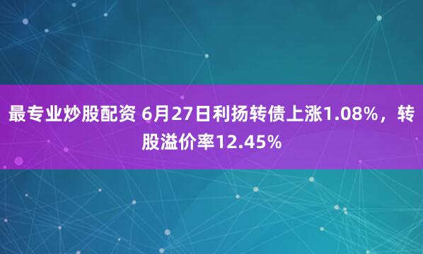 最专业炒股配资 6月27日利扬转债上涨1.08%，转股溢价率12.45%