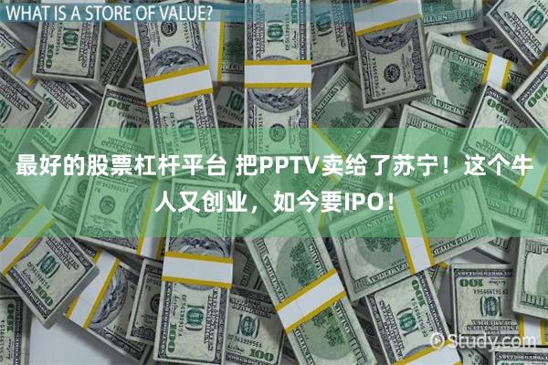 最好的股票杠杆平台 把PPTV卖给了苏宁！这个牛人又创业，如今要IPO！