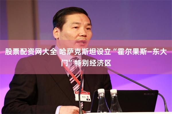 股票配资网大全 哈萨克斯坦设立“霍尔果斯—东大门”特别经济区